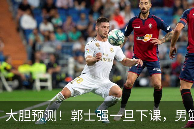 大胆预测！郭士强一旦下课，男篮新主帅99％在以下会在这三人之间产生