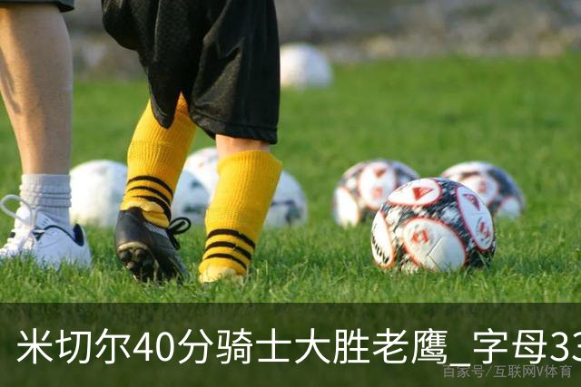 米切尔40分骑士大胜老鹰 字母33+10雄鹿灭热火